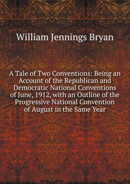 Обложка книги A Tale of Two Conventions: Being an Account of the Republican and Democratic National Conventions of June, 1912, with an Outline of the Progressive National Convention of August in the Same Year, Bryan William Jennings