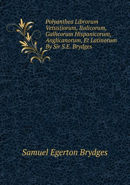 Обложка книги Polyanthea Librorum Vetustiorum, Italicorum, Gallicorum Hispanicorum, Anglicanorum, Et Latinorum By Sir S.E. Brydges., Samuel Egerton Brydges