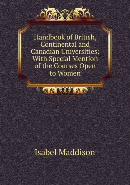 Обложка книги Handbook of British, Continental and Canadian Universities: With Special Mention of the Courses Open to Women, Isabel Maddison