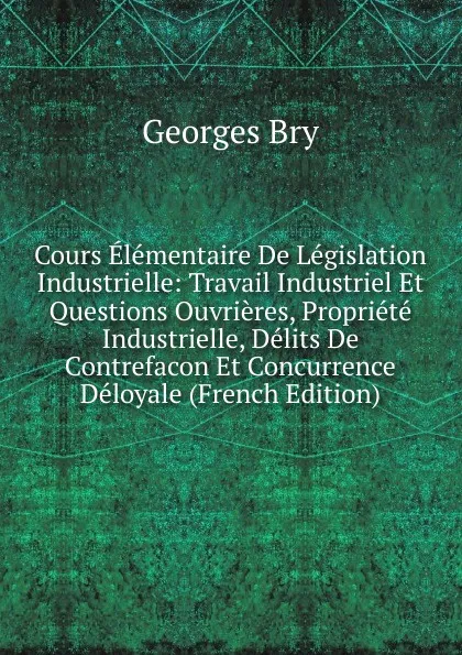 Обложка книги Cours Elementaire De Legislation Industrielle: Travail Industriel Et Questions Ouvrieres, Propriete Industrielle, Delits De Contrefacon Et Concurrence Deloyale (French Edition), Georges Bry