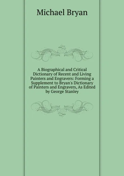 Обложка книги A Biographical and Critical Dictionary of Recent and Living Painters and Engravers: Forming a Supplement to Bryan.s Dictionary of Painters and Engravers, As Edited by George Stanley, Michael Bryan