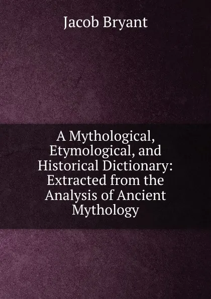 Обложка книги A Mythological, Etymological, and Historical Dictionary: Extracted from the Analysis of Ancient Mythology, Jacob Bryant