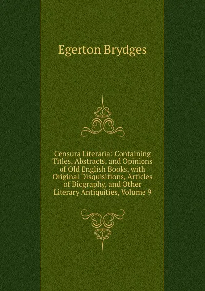 Обложка книги Censura Literaria: Containing Titles, Abstracts, and Opinions of Old English Books, with Original Disquisitions, Articles of Biography, and Other Literary Antiquities, Volume 9, Brydges Egerton