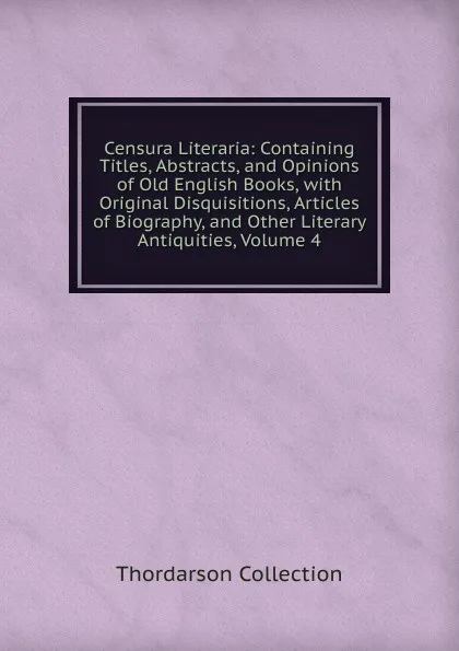 Обложка книги Censura Literaria: Containing Titles, Abstracts, and Opinions of Old English Books, with Original Disquisitions, Articles of Biography, and Other Literary Antiquities, Volume 4, Thordarson Collection