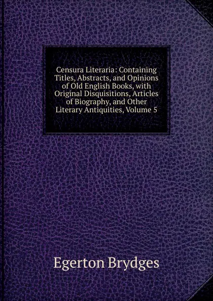 Обложка книги Censura Literaria: Containing Titles, Abstracts, and Opinions of Old English Books, with Original Disquisitions, Articles of Biography, and Other Literary Antiquities, Volume 5, Brydges Egerton