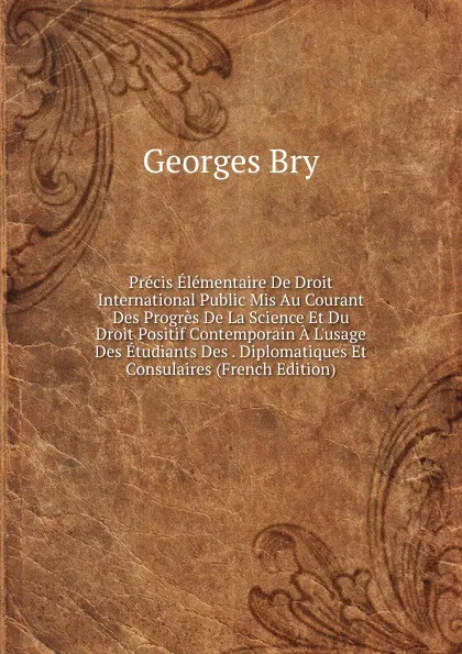 Обложка книги Precis Elementaire De Droit International Public Mis Au Courant Des Progres De La Science Et Du Droit Positif Contemporain A L.usage Des Etudiants Des . Diplomatiques Et Consulaires (French Edition), Georges Bry