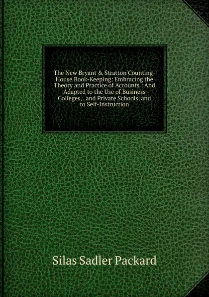 Обложка книги The New Bryant . Stratton Counting-House Book-Keeping: Embracing the Theory and Practice of Accounts : And Adapted to the Use of Business Colleges, . and Private Schools, and to Self-Instruction, Silas Sadler Packard