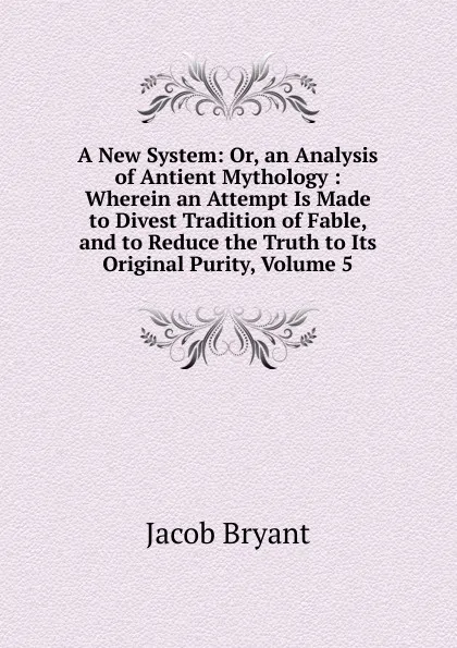 Обложка книги A New System: Or, an Analysis of Antient Mythology : Wherein an Attempt Is Made to Divest Tradition of Fable, and to Reduce the Truth to Its Original Purity, Volume 5, Jacob Bryant