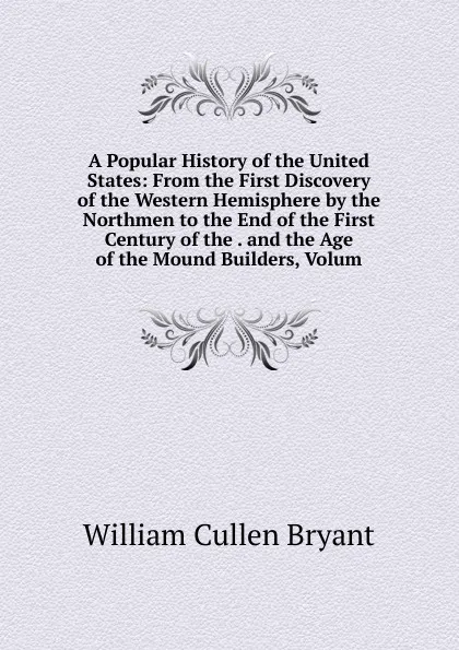 Обложка книги A Popular History of the United States: From the First Discovery of the Western Hemisphere by the Northmen to the End of the First Century of the . and the Age of the Mound Builders, Volum, Bryant William Cullen