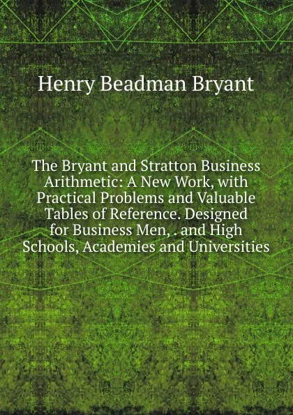 Обложка книги The Bryant and Stratton Business Arithmetic: A New Work, with Practical Problems and Valuable Tables of Reference. Designed for Business Men, . and High Schools, Academies and Universities, Henry Beadman Bryant