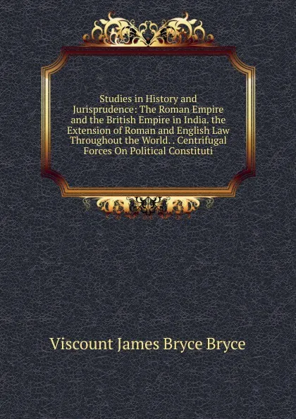 Обложка книги Studies in History and Jurisprudence: The Roman Empire and the British Empire in India. the Extension of Roman and English Law Throughout the World. . Centrifugal Forces On Political Constituti, Bryce Viscount James