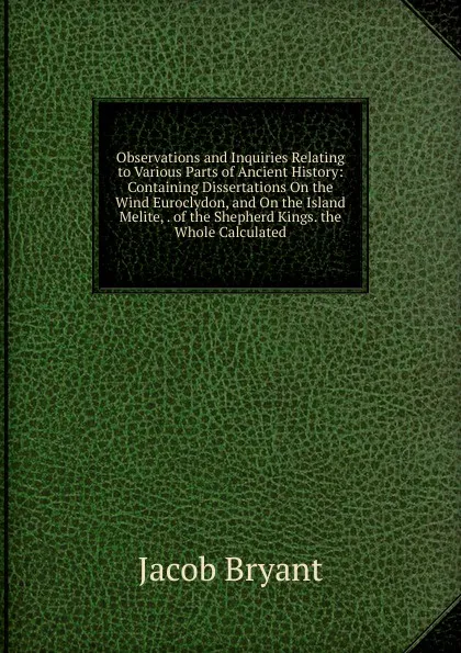 Обложка книги Observations and Inquiries Relating to Various Parts of Ancient History: Containing Dissertations On the Wind Euroclydon, and On the Island Melite, . of the Shepherd Kings. the Whole Calculated, Jacob Bryant