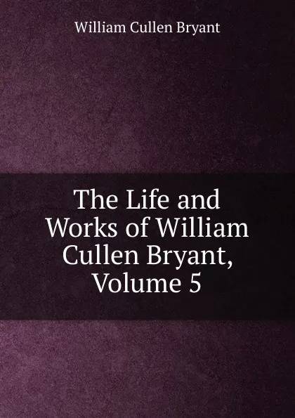 Обложка книги The Life and Works of William Cullen Bryant, Volume 5, Bryant William Cullen
