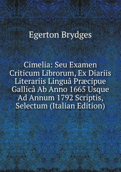 Обложка книги Cimelia: Seu Examen Criticum Librorum, Ex Diariis Literariis Lingua Praecipue Gallica Ab Anno 1665 Usque Ad Annum 1792 Scriptis, Selectum (Italian Edition), Brydges Egerton