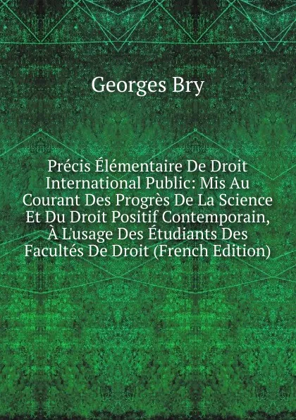 Обложка книги Precis Elementaire De Droit International Public: Mis Au Courant Des Progres De La Science Et Du Droit Positif Contemporain, A L.usage Des Etudiants Des Facultes De Droit (French Edition), Georges Bry