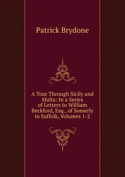 Обложка книги A Tour Through Sicily and Malta: In a Series of Letters to William Beckford, Esq., of Somerly in Suffolk, Volumes 1-2, Patrick Brydone