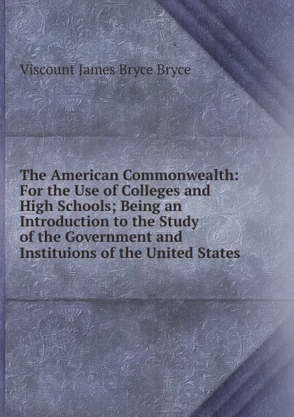 Обложка книги The American Commonwealth: For the Use of Colleges and High Schools; Being an Introduction to the Study of the Government and Instituions of the United States, Bryce Viscount James