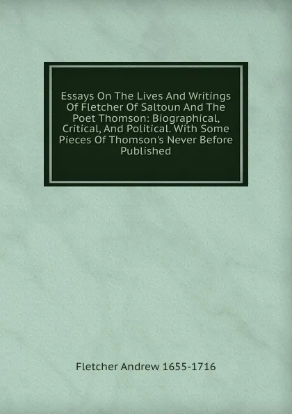 Обложка книги Essays On The Lives And Writings Of Fletcher Of Saltoun And The Poet Thomson: Biographical, Critical, And Political. With Some Pieces Of Thomson.s Never Before Published, Fletcher Andrew 1655-1716