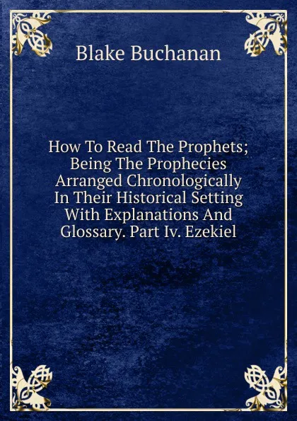 Обложка книги How To Read The Prophets; Being The Prophecies Arranged Chronologically In Their Historical Setting With Explanations And Glossary. Part Iv. Ezekiel, Blake Buchanan