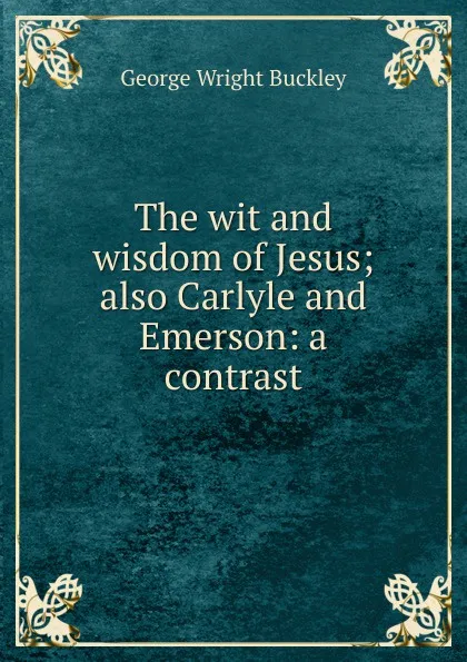 Обложка книги The wit and wisdom of Jesus; also Carlyle and Emerson: a contrast, George Wright Buckley