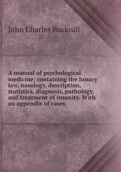 Обложка книги A manual of psychological medicine; containing the lunacy law, nosology, description, statistics, diagnosis, pathology, and treatment of insanity. With an appendix of cases, John Charles Bucknill