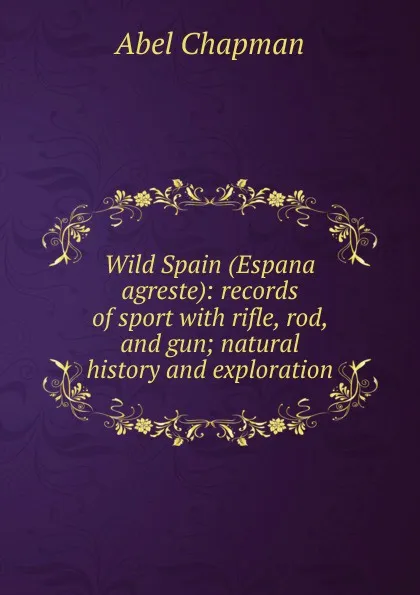 Обложка книги Wild Spain (Espana agreste): records of sport with rifle, rod, and gun; natural history and exploration, Abel Chapman