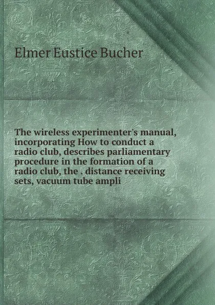 Обложка книги The wireless experimenter.s manual, incorporating How to conduct a radio club, describes parliamentary procedure in the formation of a radio club, the . distance receiving sets, vacuum tube ampli, Elmer Eustice Bucher