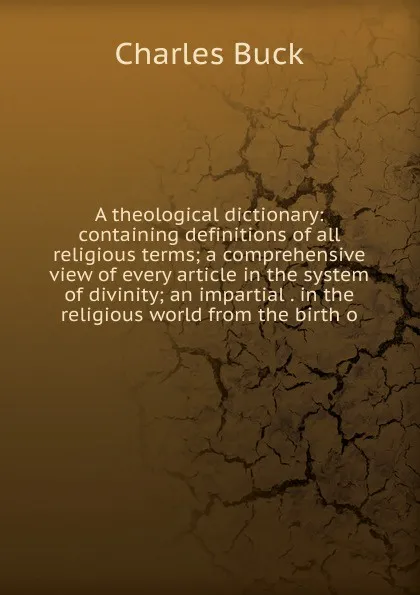 Обложка книги A theological dictionary: containing definitions of all religious terms; a comprehensive view of every article in the system of divinity; an impartial . in the religious world from the birth o, Charles Buck