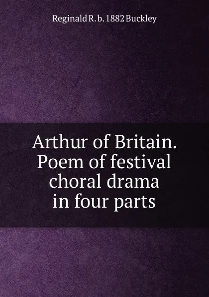 Обложка книги Arthur of Britain. Poem of festival choral drama in four parts, Reginald R. b. 1882 Buckley