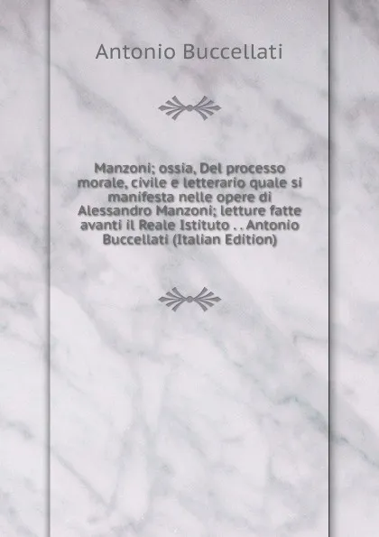 Обложка книги Manzoni; ossia, Del processo morale, civile e letterario quale si manifesta nelle opere di Alessandro Manzoni; letture fatte avanti il Reale Istituto . . Antonio Buccellati (Italian Edition), Antonio Buccellati