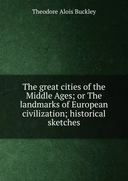 Обложка книги The great cities of the Middle Ages; or The landmarks of European civilization; historical sketches, Theodore Alois Buckley