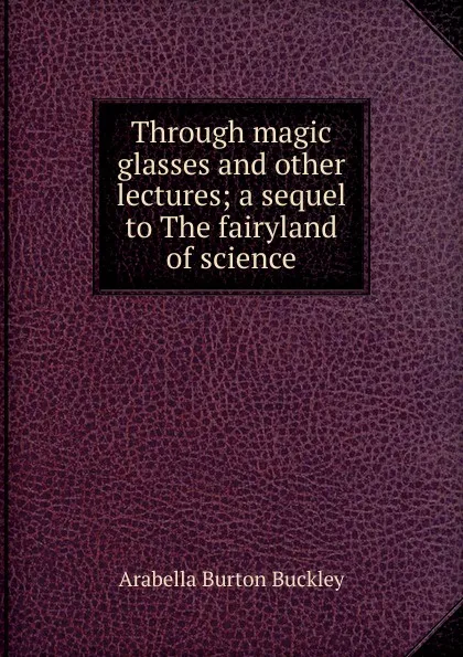 Обложка книги Through magic glasses and other lectures; a sequel to The fairyland of science, Arabella Burton Buckley