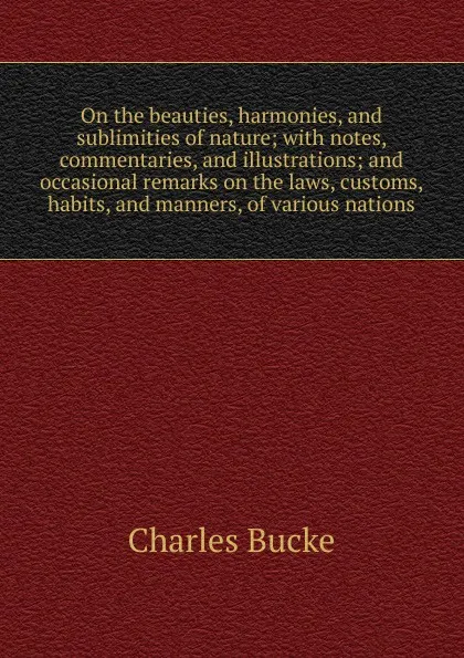 Обложка книги On the beauties, harmonies, and sublimities of nature; with notes, commentaries, and illustrations; and occasional remarks on the laws, customs, habits, and manners, of various nations, Charles Bucke