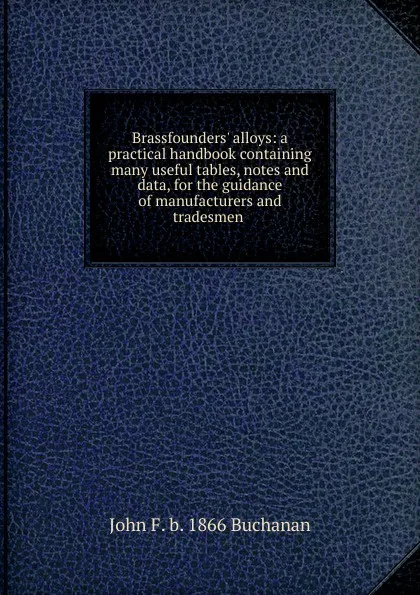 Обложка книги Brassfounders. alloys: a practical handbook containing many useful tables, notes and data, for the guidance of manufacturers and tradesmen ., John F. b. 1866 Buchanan