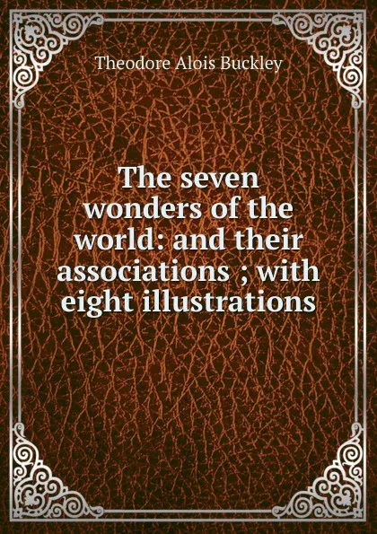 Обложка книги The seven wonders of the world: and their associations ; with eight illustrations, Theodore Alois Buckley