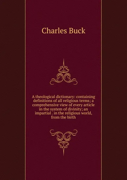 Обложка книги A theological dictionary: containing definitions of all religious terms; a comprehensive view of every article in the system of divinity; an impartial . in the religious world, from the birth, Charles Buck