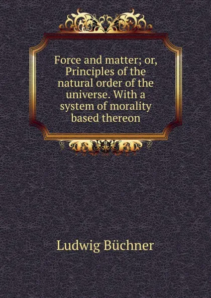 Обложка книги Force and matter; or, Principles of the natural order of the universe. With a system of morality based thereon, Ludwig Büchner