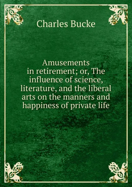 Обложка книги Amusements in retirement; or, The influence of science, literature, and the liberal arts on the manners and happiness of private life, Charles Bucke