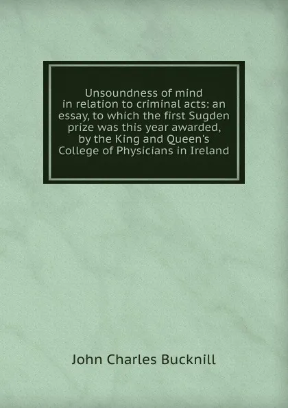 Обложка книги Unsoundness of mind in relation to criminal acts: an essay, to which the first Sugden prize was this year awarded, by the King and Queen.s College of Physicians in Ireland, John Charles Bucknill