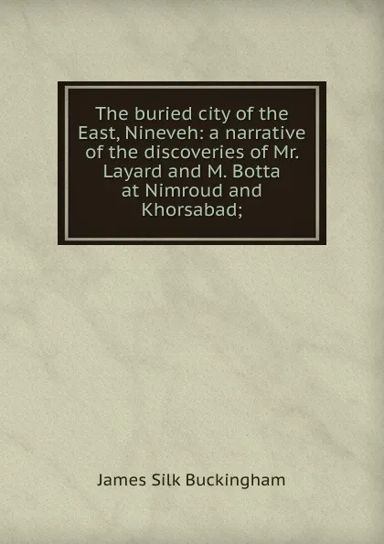 Обложка книги The buried city of the East, Nineveh: a narrative of the discoveries of Mr. Layard and M. Botta at Nimroud and Khorsabad;, Buckingham James Silk