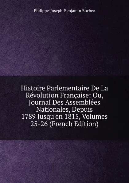 Обложка книги Histoire Parlementaire De La Revolution Francaise: Ou, Journal Des Assemblees Nationales, Depuis 1789 Jusqu.en 1815, Volumes 25-26 (French Edition), Philippe-Joseph-Benjamin Buchez