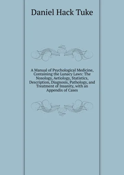 Обложка книги A Manual of Psychological Medicine, Containing the Lunacy Laws: The Nosology, Aetiology, Statistics, Description, Diagnosis, Pathology, and Treatment of Insanity, with an Appendix of Cases, Daniel Hack Tuke