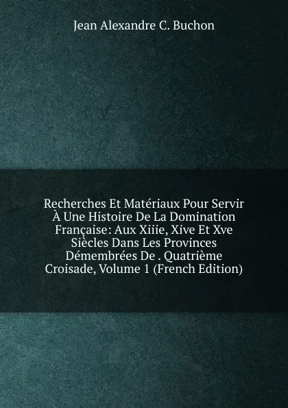 Обложка книги Recherches Et Materiaux Pour Servir A Une Histoire De La Domination Francaise: Aux Xiiie, Xive Et Xve Siecles Dans Les Provinces Demembrees De . Quatrieme Croisade, Volume 1 (French Edition), Jean Alexandre C. Buchon