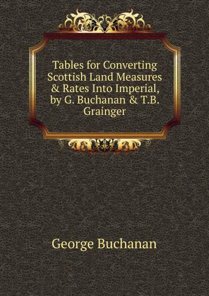 Обложка книги Tables for Converting Scottish Land Measures . Rates Into Imperial, by G. Buchanan . T.B. Grainger, Buchanan George