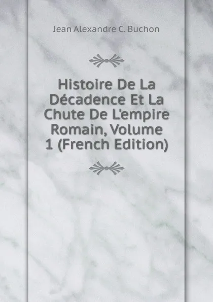 Обложка книги Histoire De La Decadence Et La Chute De L.empire Romain, Volume 1 (French Edition), Jean Alexandre C. Buchon