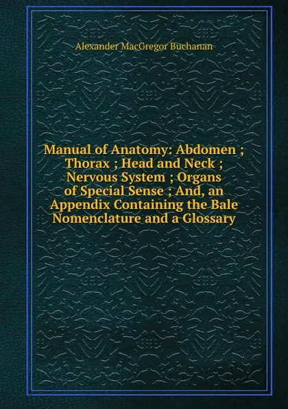 Обложка книги Manual of Anatomy: Abdomen ; Thorax ; Head and Neck ; Nervous System ; Organs of Special Sense ; And, an Appendix Containing the Bale Nomenclature and a Glossary, Alexander MacGregor Buchanan