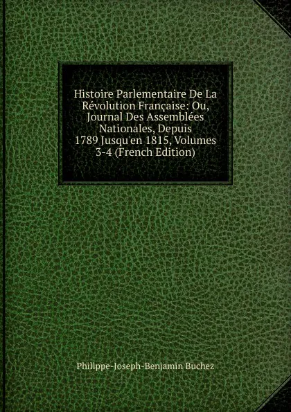 Обложка книги Histoire Parlementaire De La Revolution Francaise: Ou, Journal Des Assemblees Nationales, Depuis 1789 Jusqu.en 1815, Volumes 3-4 (French Edition), Philippe-Joseph-Benjamin Buchez