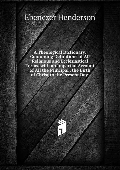 Обложка книги A Theological Dictionary: Containing Definitions of All Religious and Ecclesiastical Terms, with an Impartial Account of All the Principal . the Birth of Christ to the Present Day ., Ebenezer Henderson