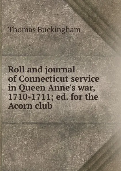 Обложка книги Roll and journal of Connecticut service in Queen Anne.s war, 1710-1711; ed. for the Acorn club, Thomas Buckingham