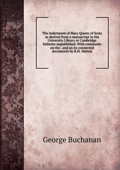 Обложка книги The indictment of Mary Queen of Scots as derived from a manuscript in the University Library at Cambridge hitherto unpublished. With comments on the . and on its connected documents by R.H. Mahon, Buchanan George